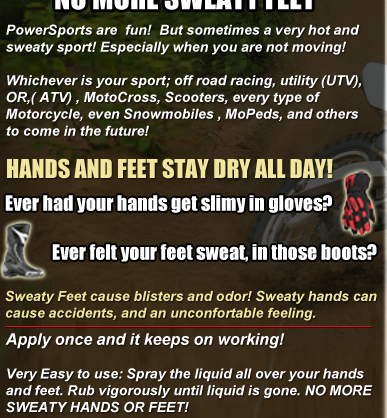 PowerSports are  fun!  But sometimes a very hot and sweaty sport! Especially when you are not moving! Whichever is your sport; off road racing, utility (UTV), OR,( ATV) , MotoCross, Scooters, every type of Motorcycle, even Snowmobiles , MoPeds, and others to come in the future! HANDS AND FEET STAY DRY ALL DAY! Sweaty Feet cause blisters and odor! Sweaty hands can 
cause accidents, and an unconfortable feeling.